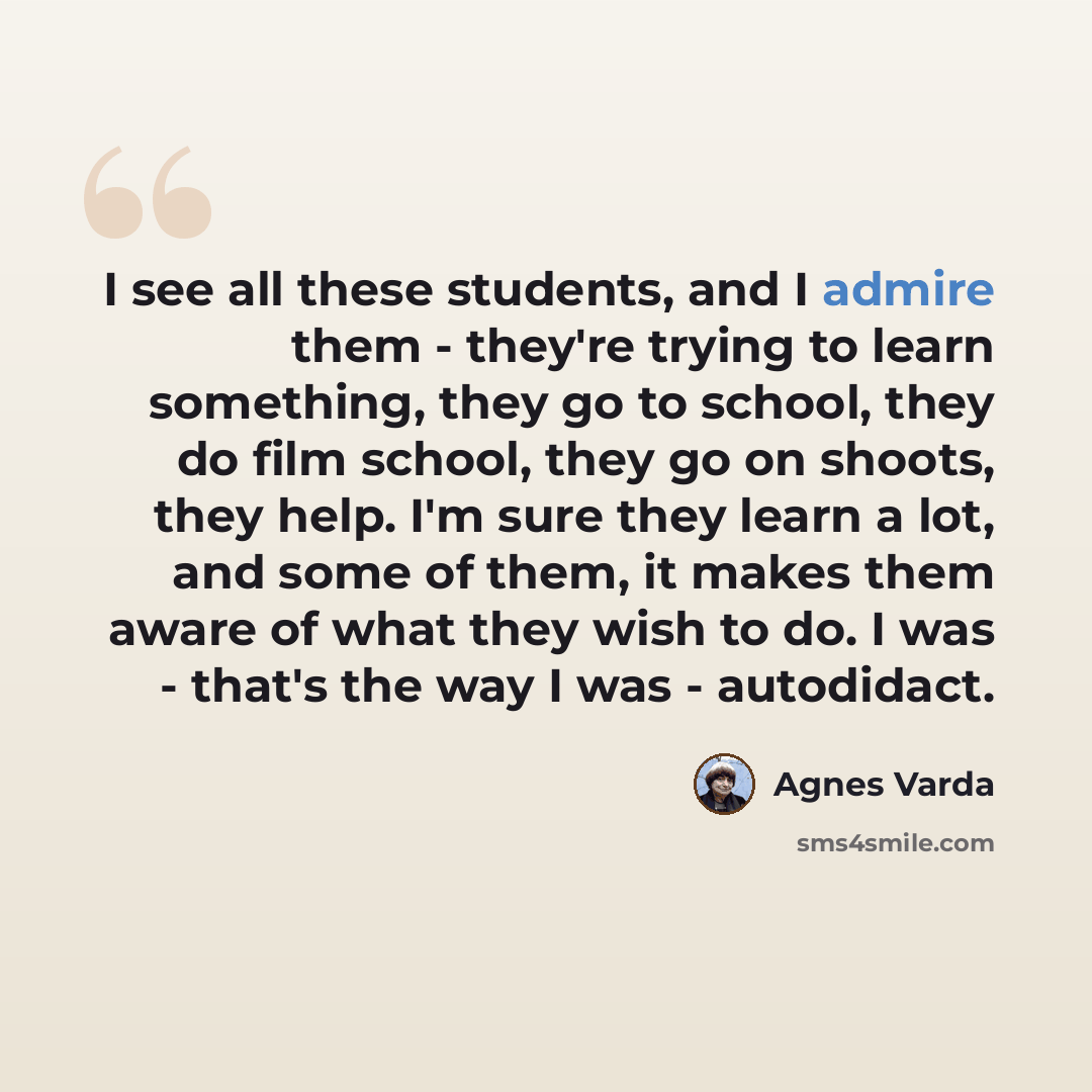 “I see all these students, and I admire them - they're trying to learn something, they go to school, they do film school, they go on shoots, they help. I'm sure they learn a lot, and some of them, it makes them aware of what they wish to do. I was - that's the way I was - autodidact.” quote by Agnes Varda