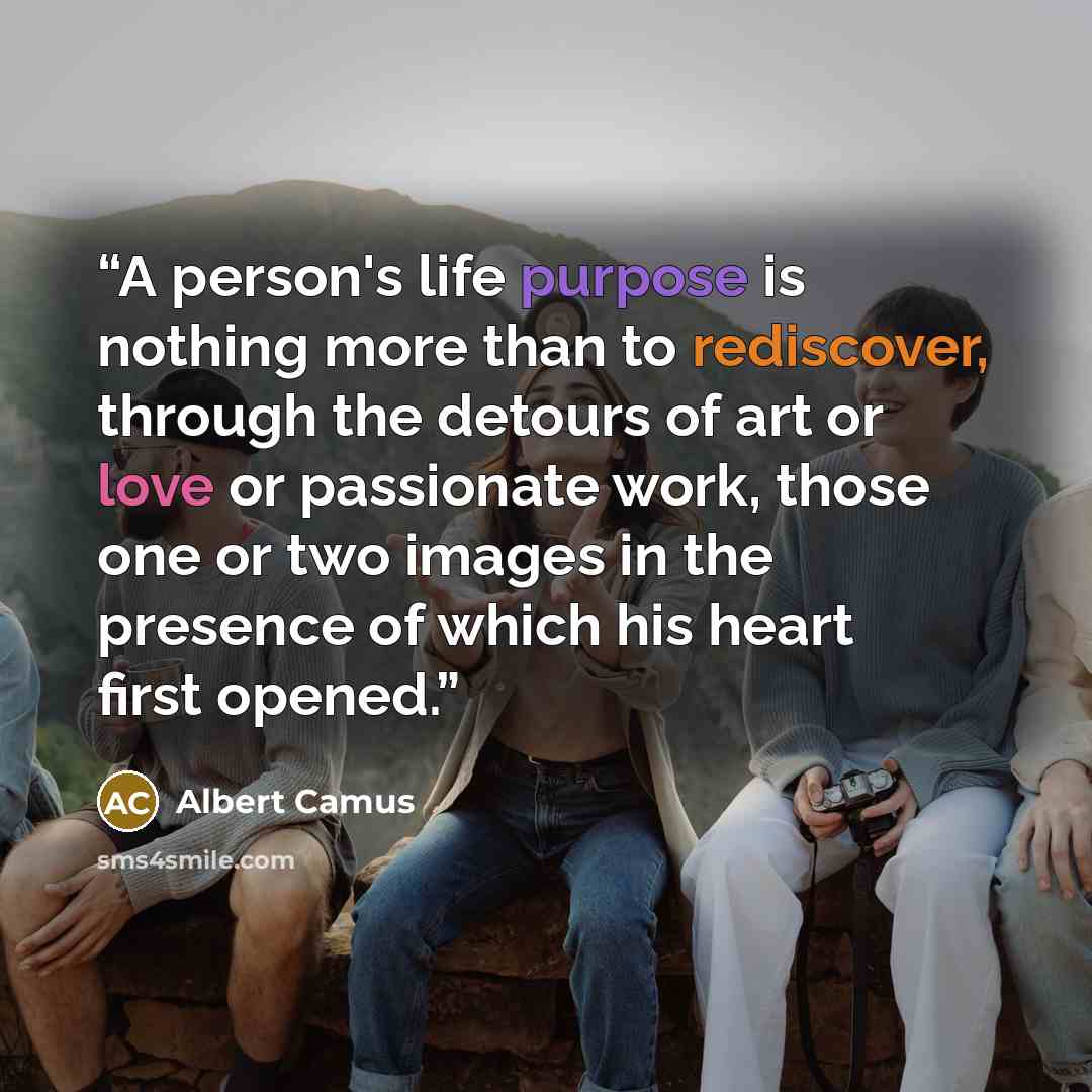 “A person's life purpose is nothing more than to rediscover, through the detours of art or love or passionate work, those one or two images in the presence of which his heart first opened.” quote by Albert Camus