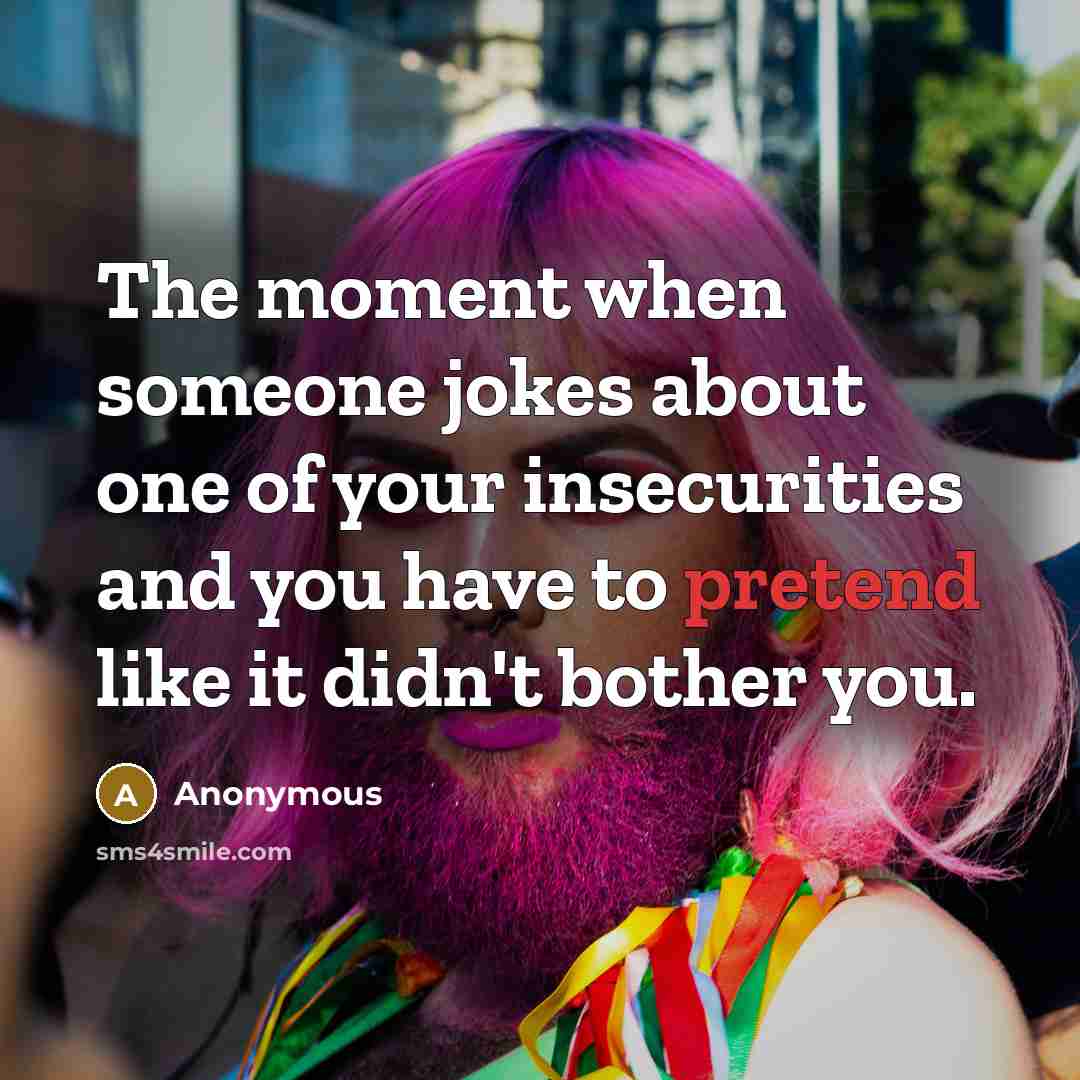 “The moment when someone jokes about one of your insecurities and you have to pretend like it didn't bother you.” quote by Anonymous