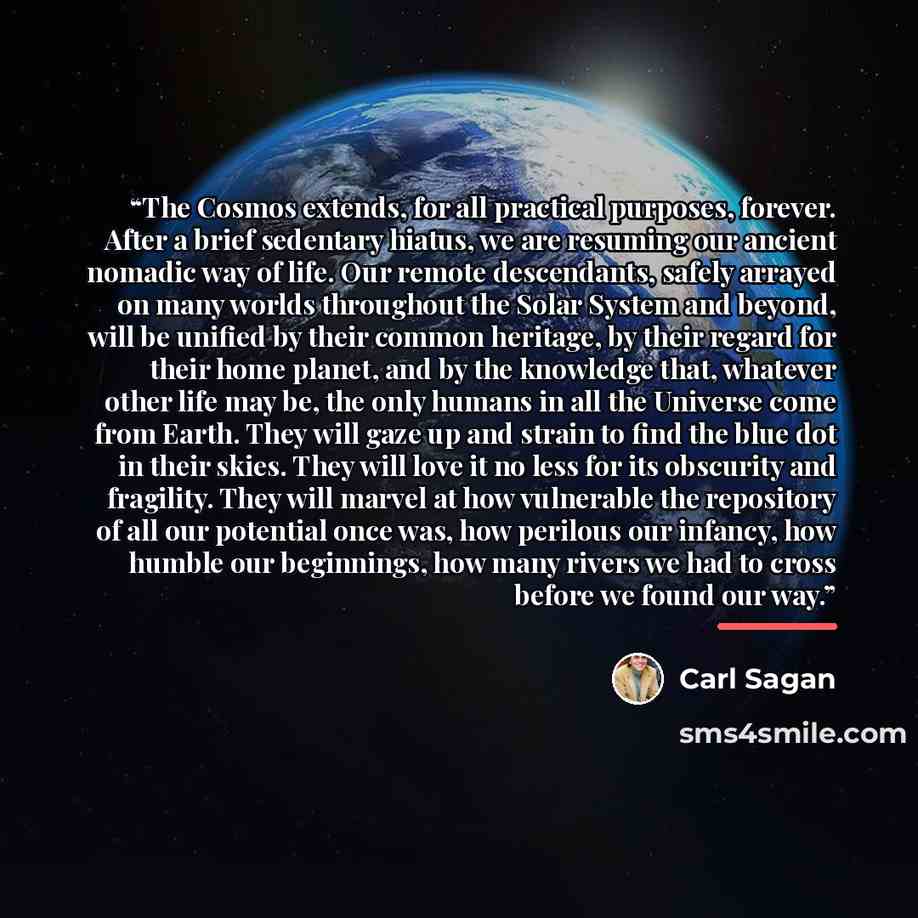 “The Cosmos extends, for all practical purposes, forever. After a brief sedentary hiatus, we are resuming our ancient nomadic way of life. Our remote descendants, safely arrayed on many worlds throughout the Solar System and beyond, will be unified by their common heritage, by their regard for…” quote by Carl Sagan