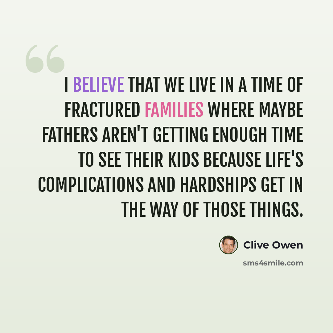 “I believe that we live in a time of fractured families where maybe fathers aren't getting enough time to see their kids because life's complications and hardships get in the way of those things.” quote by Clive Owen