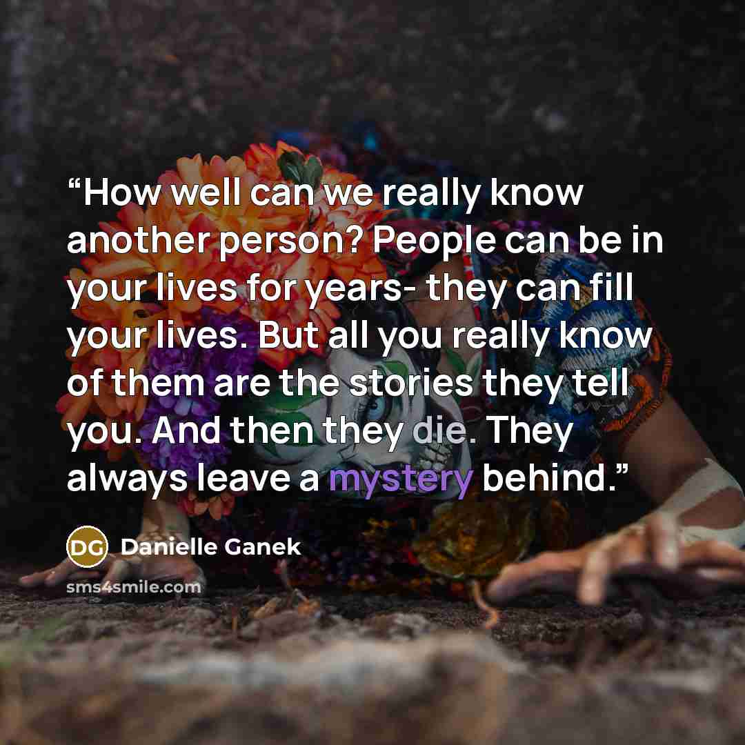 “How well can we really know another person? People can be in your lives for years- they can fill your lives. But all you really know of them are the stories they tell you. And then they die. They always leave a mystery behind.” quote by Danielle Ganek
