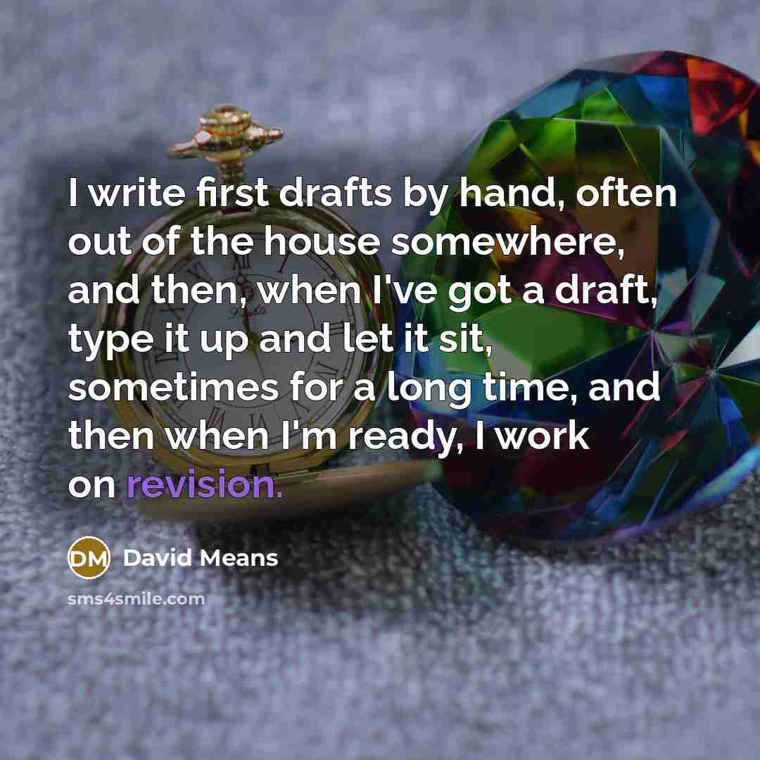 “I write first drafts by hand, often out of the house somewhere, and then, when I've got a draft, type it up and let it sit, sometimes for a long time, and then when I'm ready, I work on revision.” quote by David Means