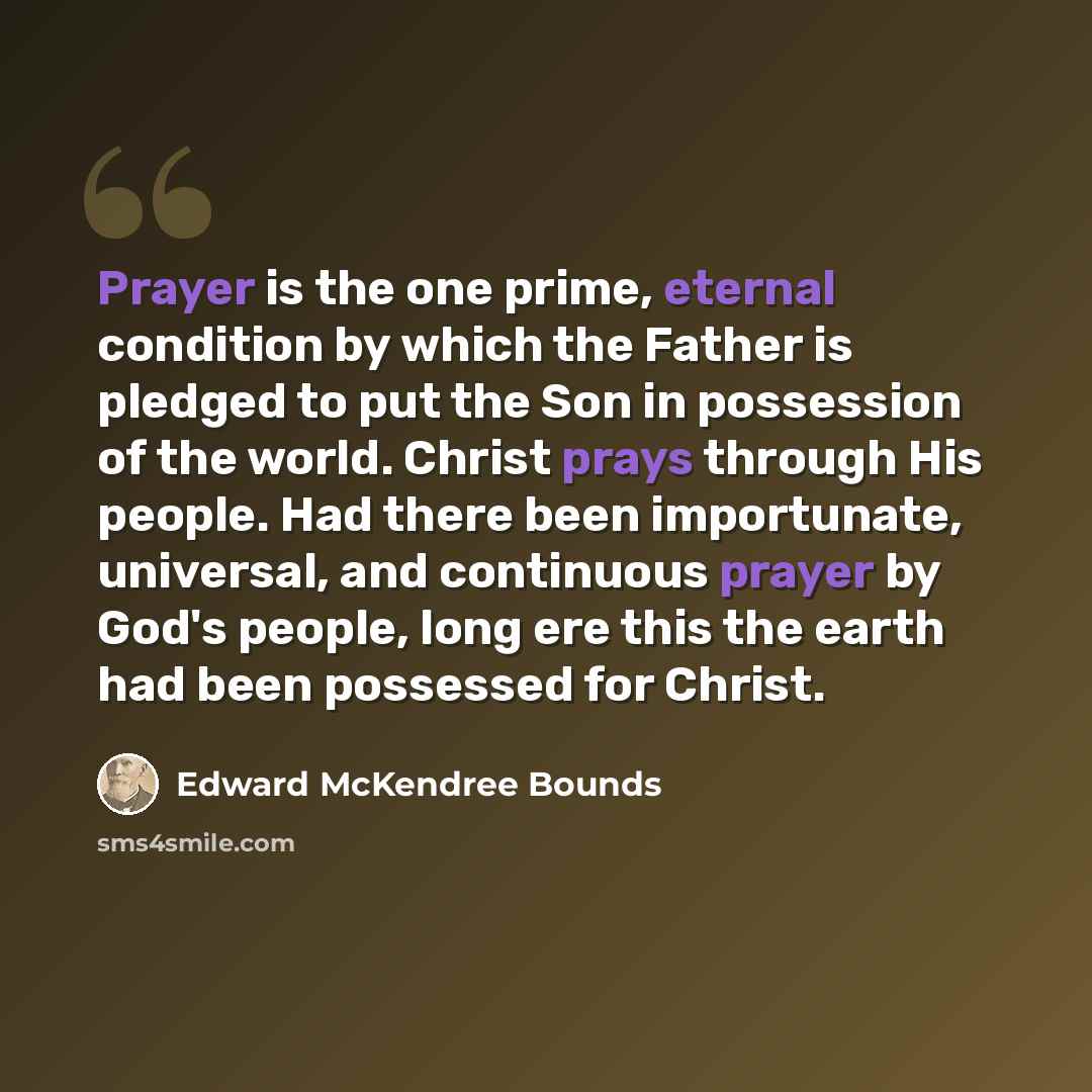 “Prayer is the one prime, eternal condition by which the Father is pledged to put the Son in possession of the world. Christ prays through His people. Had there been importunate, universal, and continuous prayer by God's people, long ere this the earth had been possessed for Christ.” quote by Edward McKendree Bounds