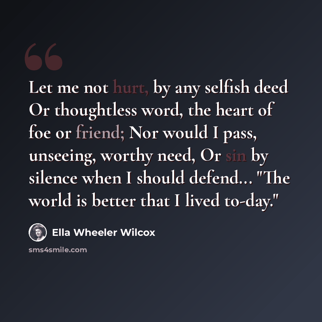 “Let me not hurt, by any selfish deed Or thoughtless word, the heart of foe or friend; Nor would I pass, unseeing, worthy need, Or sin by silence when I should defend... "The world is better that I lived to-day."” quote by Ella Wheeler Wilcox