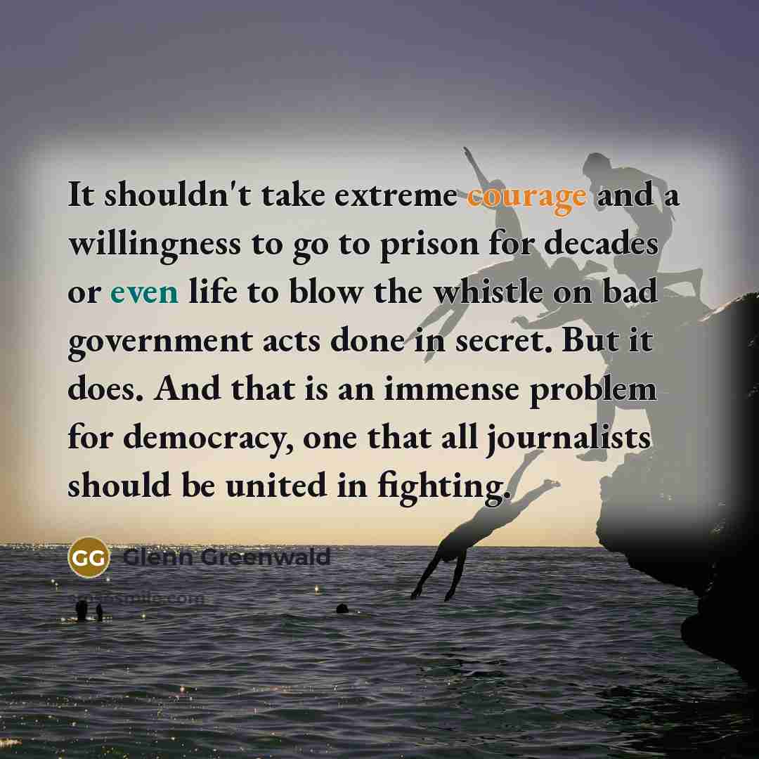 “It shouldn't take extreme courage and a willingness to go to prison for decades or even life to blow the whistle on bad government acts done in secret. But it does. And that is an immense problem for democracy, one that all journalists should be united in fighting.” quote by Glenn Greenwald