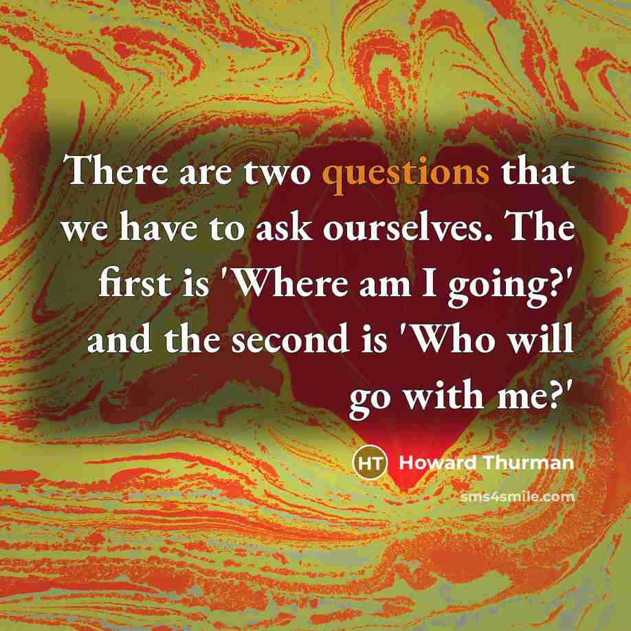 “There are two questions that we have to ask ourselves. The first is 'Where am I going?' and the second is 'Who will go with me?'” quote by Howard Thurman