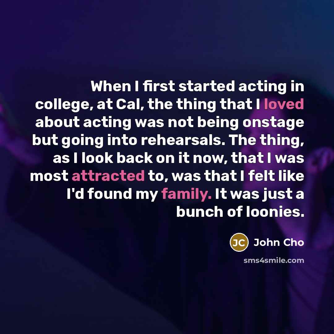 “When I first started acting in college, at Cal, the thing that I loved about acting was not being onstage but going into rehearsals. The thing, as I look back on it now, that I was most attracted to, was that I felt like I'd found my family. It was just a bunch of loonies.” quote by John Cho