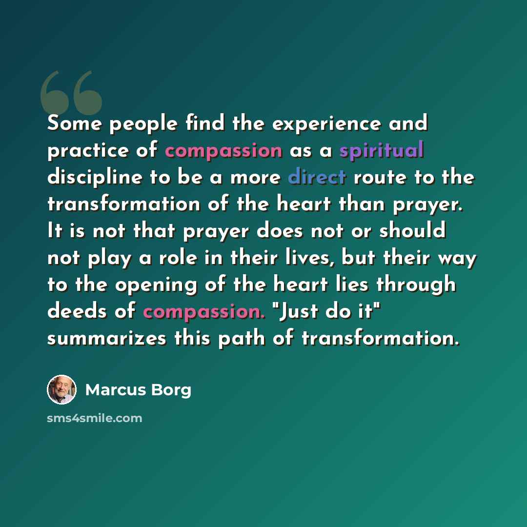 “Some people find the experience and practice of compassion as a spiritual discipline to be a more direct route to the transformation of the heart than prayer. It is not that prayer does not or should not play a role in their lives, but their way to the opening of the heart lies through deeds of…” quote by Marcus Borg
