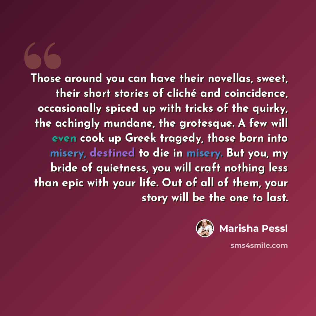 “Those around you can have their novellas, sweet, their short stories of cliché and coincidence, occasionally spiced up with tricks of the quirky, the achingly mundane, the grotesque. A few will even cook up Greek tragedy, those born into misery, destined to die in misery. But you, my bride of…” quote by Marisha Pessl