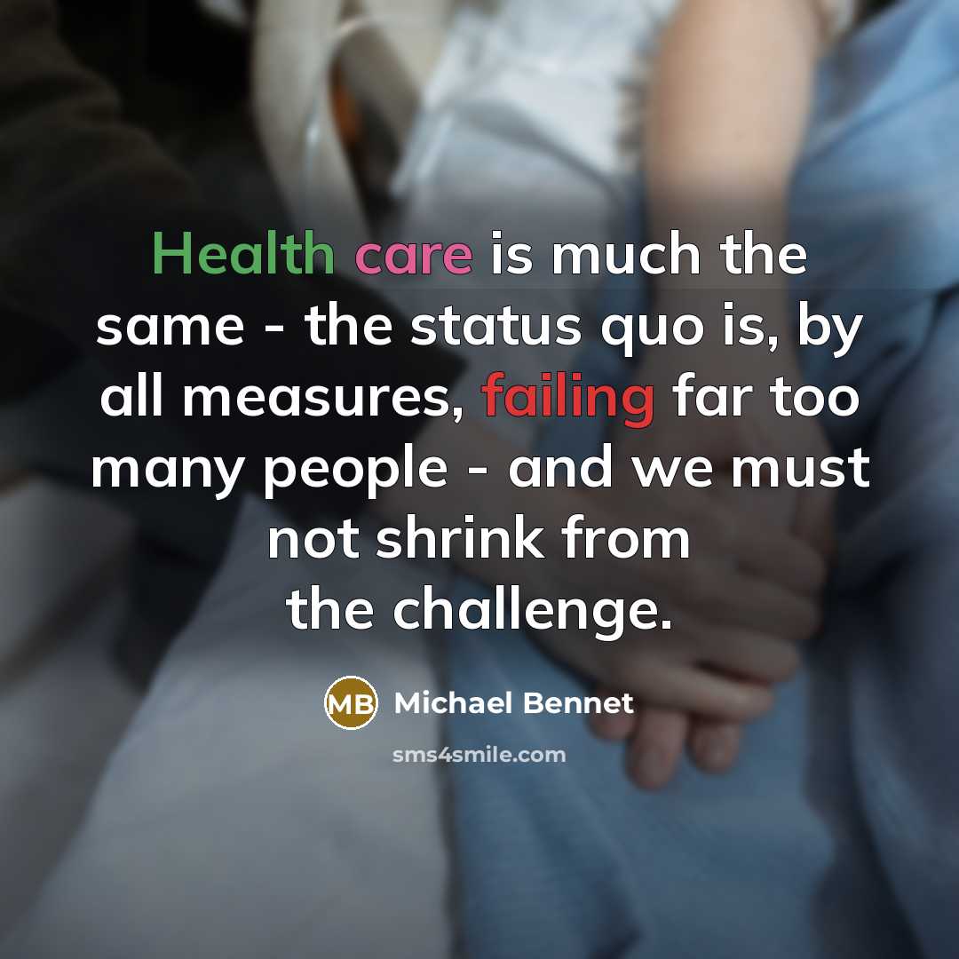 “Health care is much the same - the status quo is, by all measures, failing far too many people - and we must not shrink from the challenge.” quote by Michael Bennet