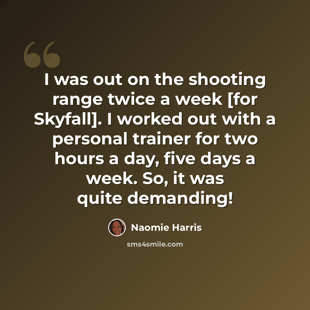 “I was out on the shooting range twice a week [for Skyfall]. I worked out with a personal trainer for two hours a day, five days a week. So, it was quite demanding!” quote by Naomie Harris