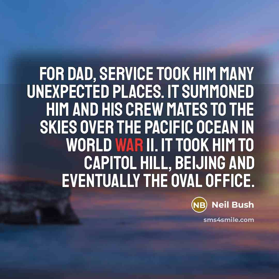 “For Dad, service took him many unexpected places. It summoned him and his crew mates to the skies over the Pacific Ocean in World War II. It took him to Capitol Hill, Beijing and eventually the Oval Office.” quote by Neil Bush