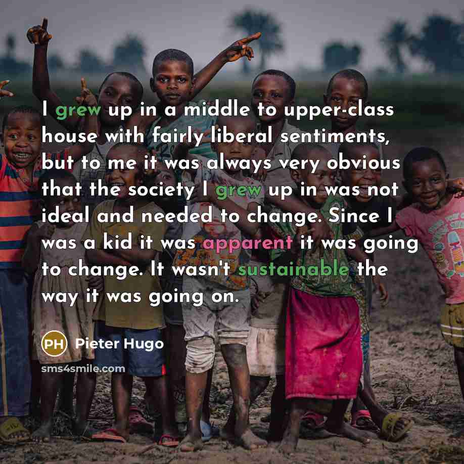 “I grew up in a middle to upper-class house with fairly liberal sentiments, but to me it was always very obvious that the society I grew up in was not ideal and needed to change. Since I was a kid it was apparent it was going to change. It wasn't sustainable the way it was going on.” quote by Pieter Hugo