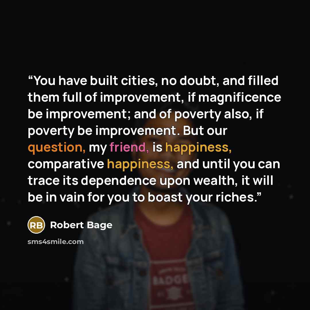 “You have built cities, no doubt, and filled them full of improvement, if magnificence be improvement; and of poverty also, if poverty be improvement. But our question, my friend, is happiness, comparative happiness, and until you can trace its dependence upon wealth, it will be in vain for you to…” quote by Robert Bage