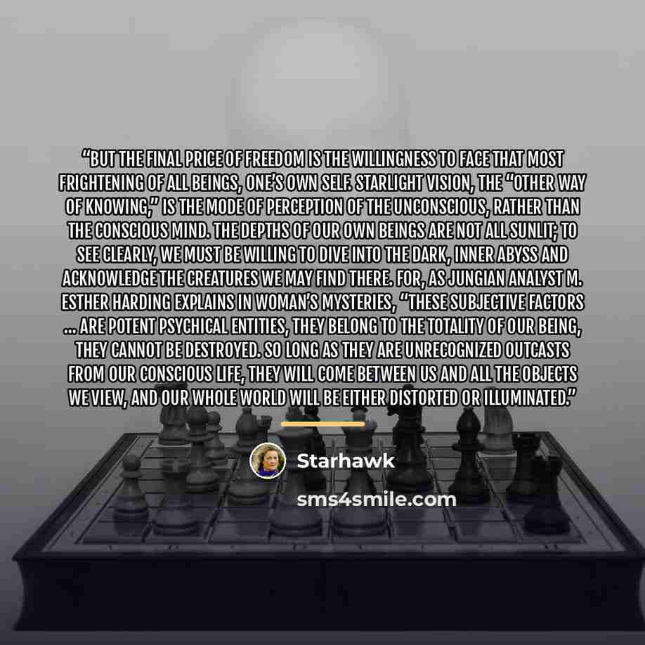 “But the final price of freedom is the willingness to face that most frightening of all beings, one’s own self. Starlight vision, the “other way of knowing,” is the mode of perception of the unconscious, rather than the conscious mind. The depths of our own beings are not all sunlit; to see…” quote by Starhawk