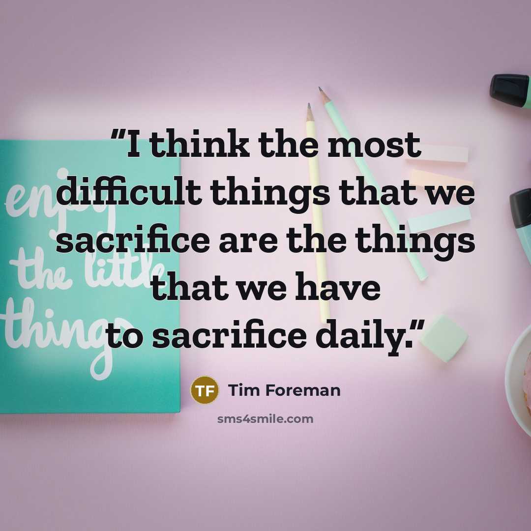 “I think the most difficult things that we sacrifice are the things that we have to sacrifice daily.” quote by Tim Foreman