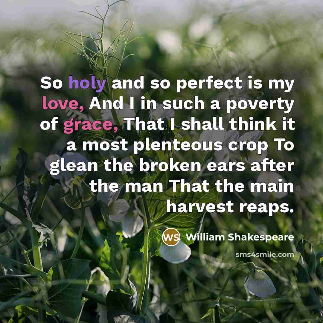 “So holy and so perfect is my love, And I in such a poverty of grace, That I shall think it a most plenteous crop To glean the broken ears after the man That the main harvest reaps.” quote by William Shakespeare