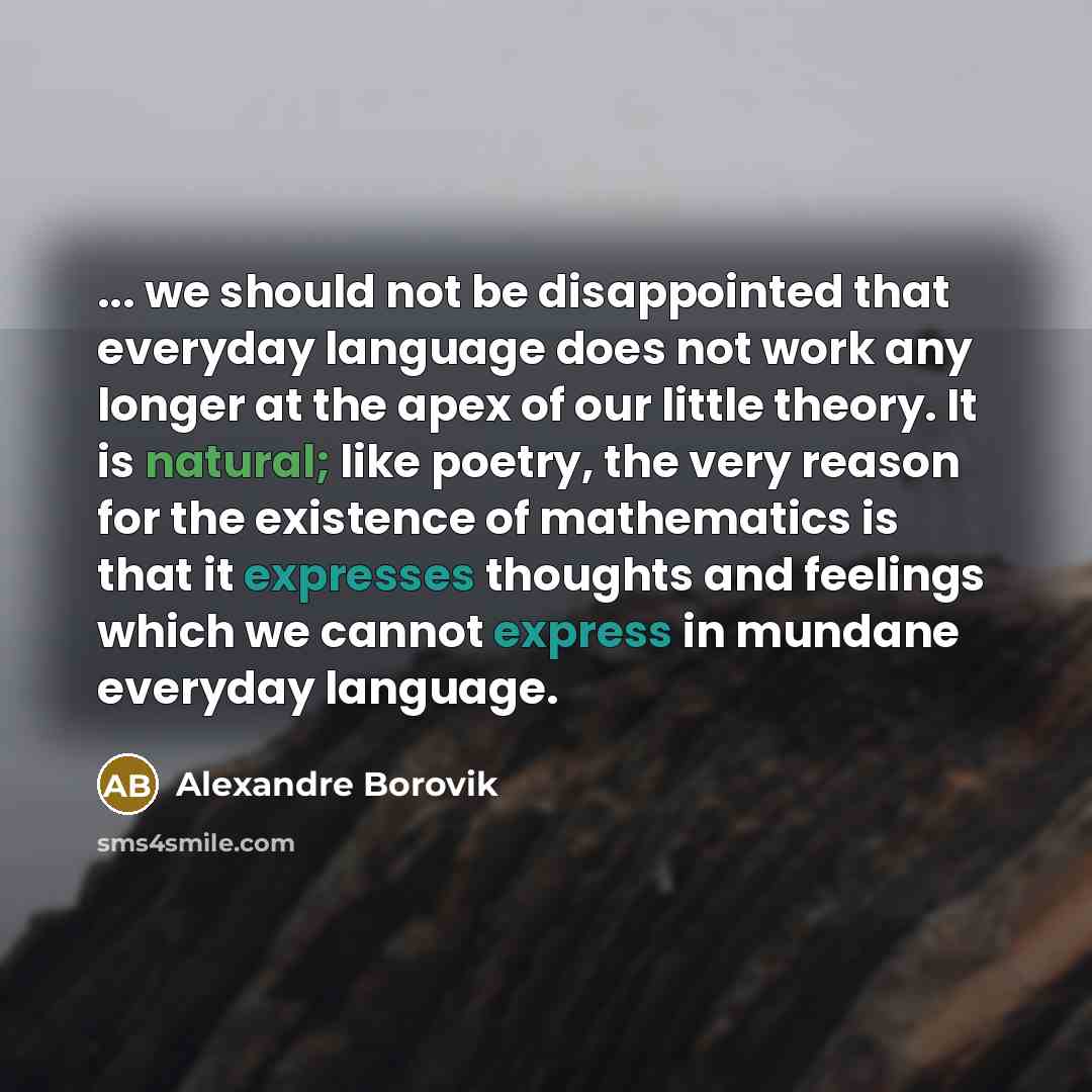 “... we should not be disappointed that everyday language does not work any longer at the apex of our little theory. It is natural; like poetry, the very reason for the existence of mathematics is that it expresses thoughts and feelings which we cannot express in mundane everyday language.” quote by Alexandre Borovik