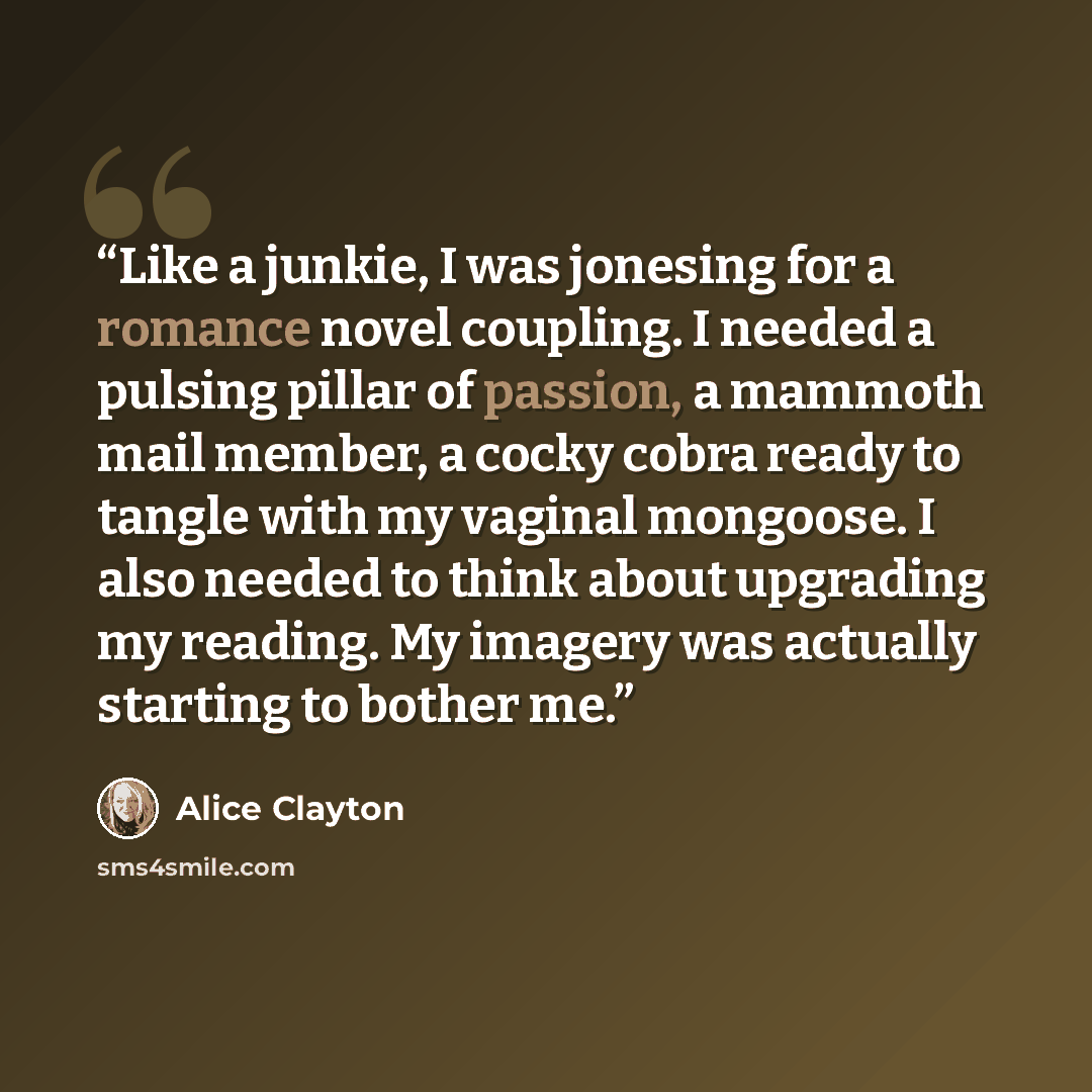 “Like a junkie, I was jonesing for a romance novel coupling. I needed a pulsing pillar of passion, a mammoth mail member, a cocky cobra ready to tangle with my vaginal mongoose. I also needed to think about upgrading my reading. My imagery was actually starting to bother me.” quote by Alice Clayton