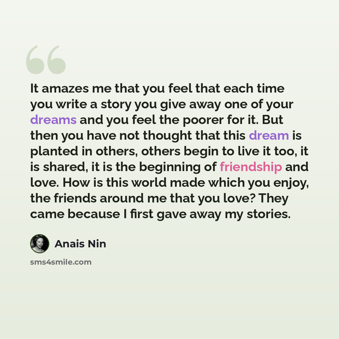 “It amazes me that you feel that each time you write a story you give away one of your dreams and you feel the poorer for it. But then you have not thought that this dream is planted in others, others begin to live it too, it is shared, it is the beginning of friendship and love. How is this world…” quote by Anais Nin