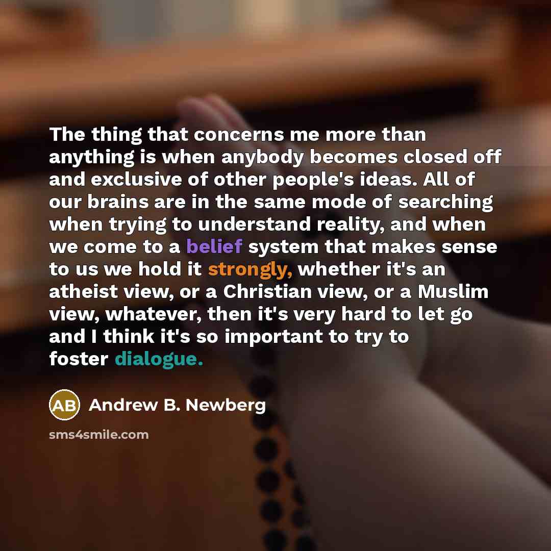 “The thing that concerns me more than anything is when anybody becomes closed off and exclusive of other people's ideas. All of our brains are in the same mode of searching when trying to understand reality, and when we come to a belief system that makes sense to us we hold it strongly, whether…” quote by Andrew B. Newberg
