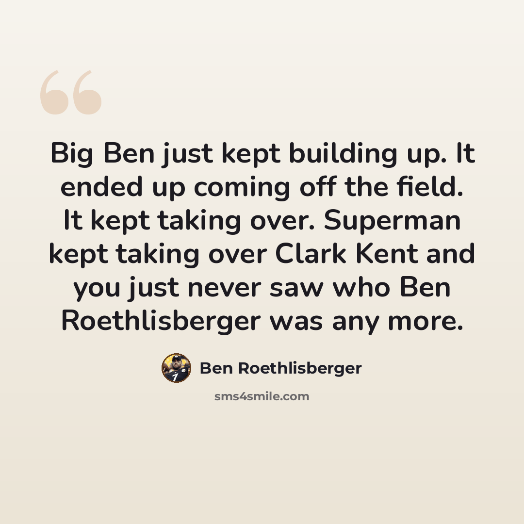 “Big Ben just kept building up. It ended up coming off the field. It kept taking over. Superman kept taking over Clark Kent and you just never saw who Ben Roethlisberger was any more.” quote by Ben Roethlisberger