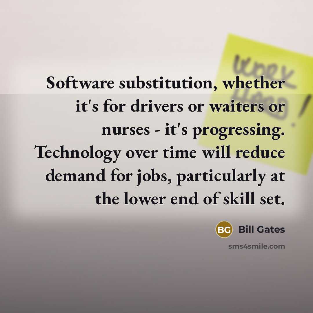 “Software substitution, whether it's for drivers or waiters or nurses - it's progressing. Technology over time will reduce demand for jobs, particularly at the lower end of skill set.” quote by Bill Gates