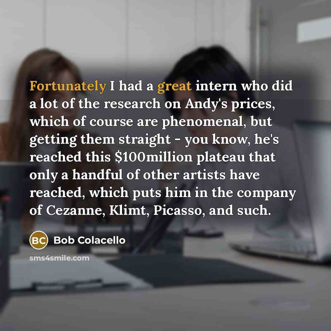 “Fortunately I had a great intern who did a lot of the research on Andy's prices, which of course are phenomenal, but getting them straight - you know, he's reached this $100million plateau that only a handful of other artists have reached, which puts him in the company of Cezanne, Klimt, Picasso…” quote by Bob Colacello