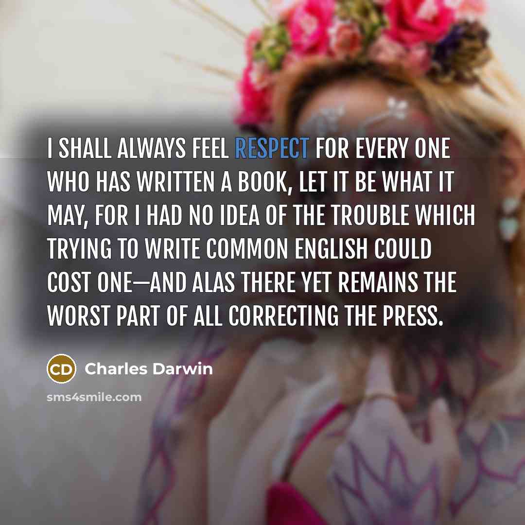 “I shall always feel respect for every one who has written a book, let it be what it may, for I had no idea of the trouble which trying to write common English could cost one—And alas there yet remains the worst part of all correcting the press.” quote by Charles Darwin