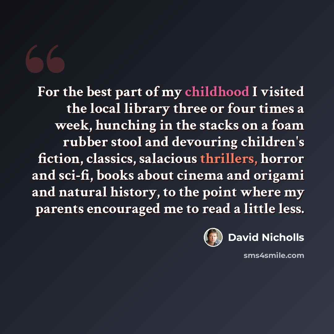 “For the best part of my childhood I visited the local library three or four times a week, hunching in the stacks on a foam rubber stool and devouring children's fiction, classics, salacious thrillers, horror and sci-fi, books about cinema and origami and natural history, to the point where my…” quote by David Nicholls
