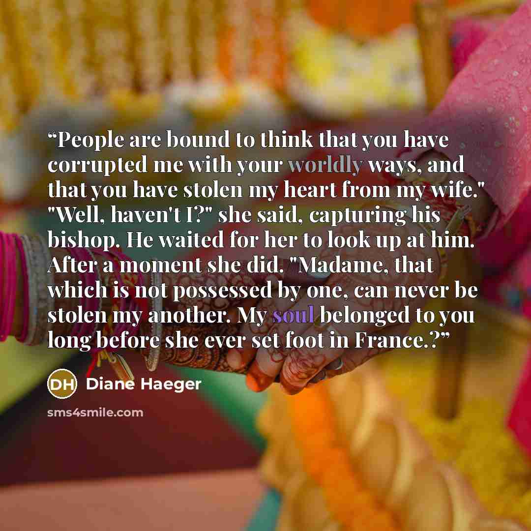 “People are bound to think that you have corrupted me with your worldly ways, and that you have stolen my heart from my wife." "Well, haven't I?" she said, capturing his bishop. He waited for her to look up at him. After a moment she did. "Madame, that which is not possessed by one, can never be…” quote by Diane Haeger