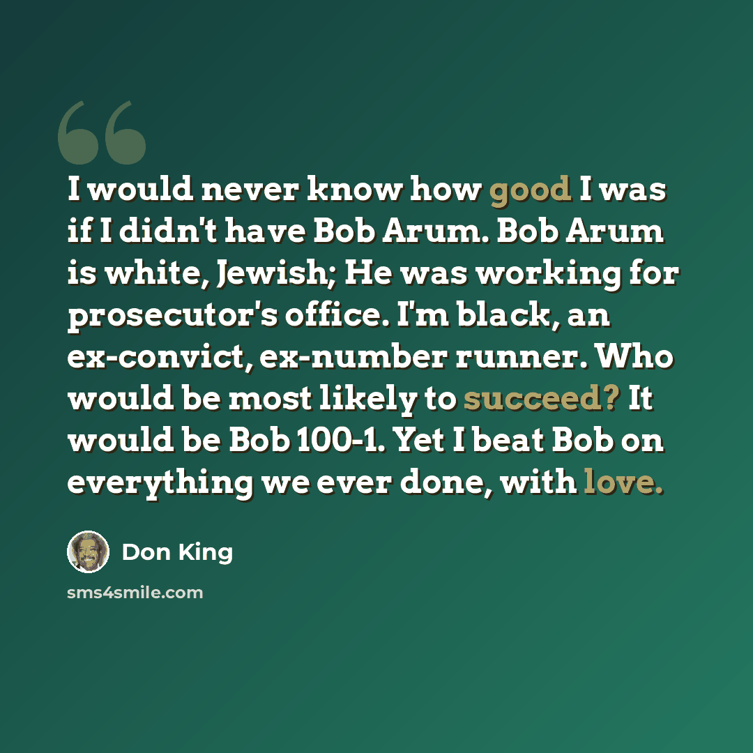 “I would never know how good I was if I didn't have Bob Arum. Bob Arum is white, Jewish; He was working for prosecutor's office. I'm black, an ex-convict, ex-number runner. Who would be most likely to succeed? It would be Bob 100-1. Yet I beat Bob on everything we ever done, with love.” quote by Don King