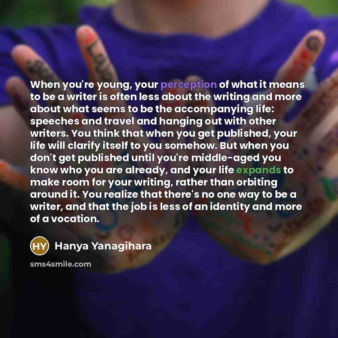 “When you're young, your perception of what it means to be a writer is often less about the writing and more about what seems to be the accompanying life: speeches and travel and hanging out with other writers. You think that when you get published, your life will clarify itself to you somehow. But…” quote by Hanya Yanagihara