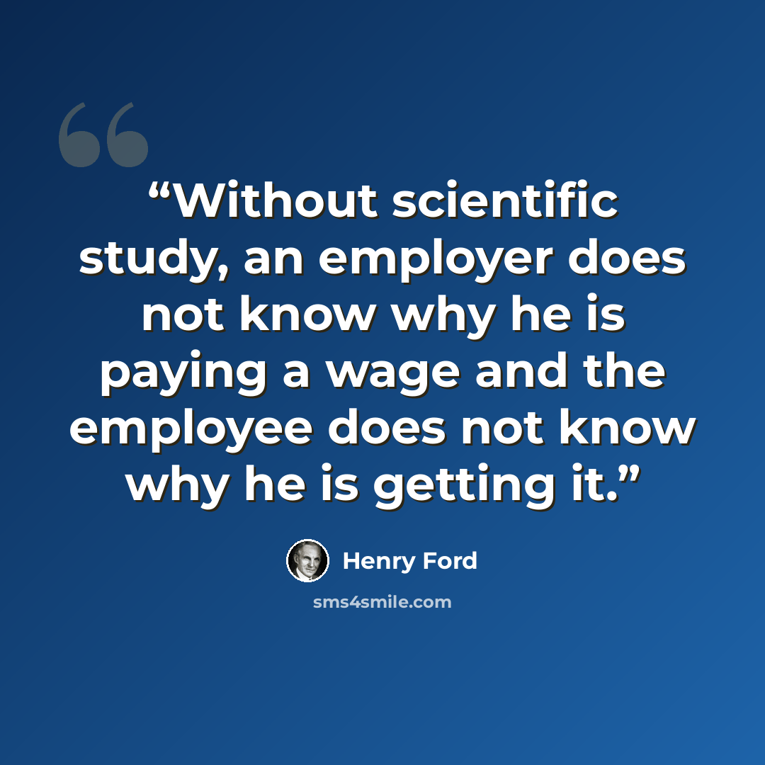 “Without scientific study, an employer does not know why he is paying a wage and the employee does not know why he is getting it.” quote by Henry Ford