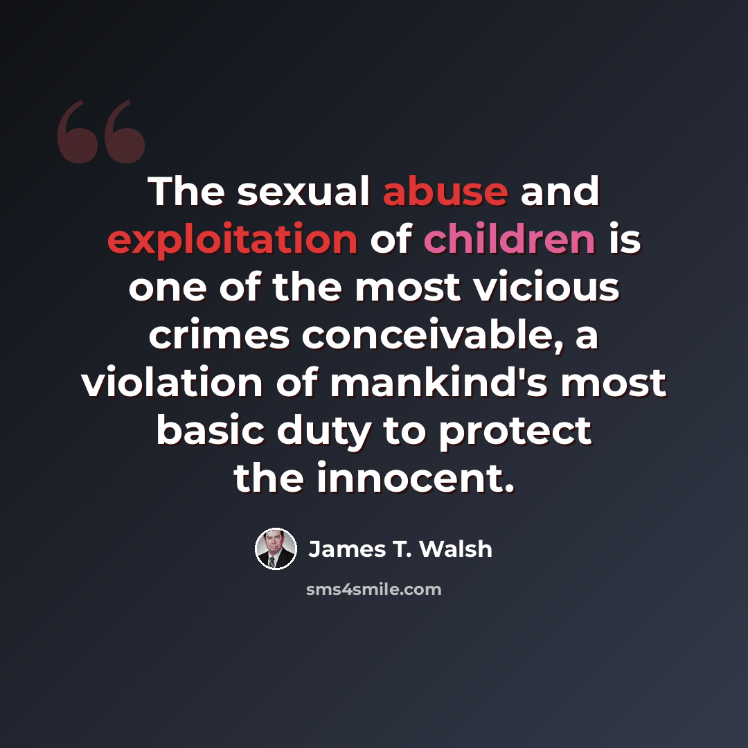 “The sexual abuse and exploitation of children is one of the most vicious crimes conceivable, a violation of mankind's most basic duty to protect the innocent.” quote by James T. Walsh