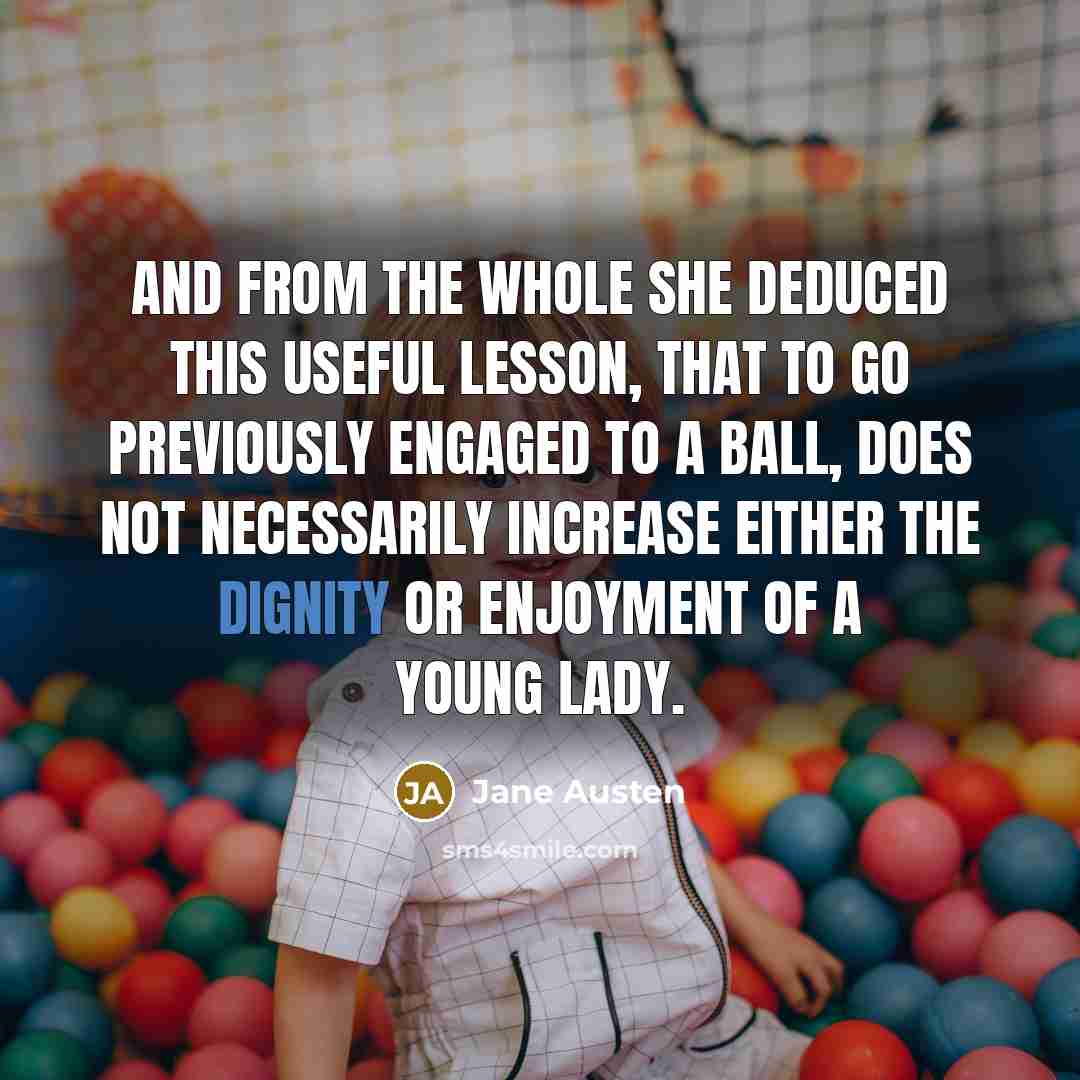 “And from the whole she deduced this useful lesson, that to go previously engaged to a ball, does not necessarily increase either the dignity or enjoyment of a young lady.” quote by Jane Austen