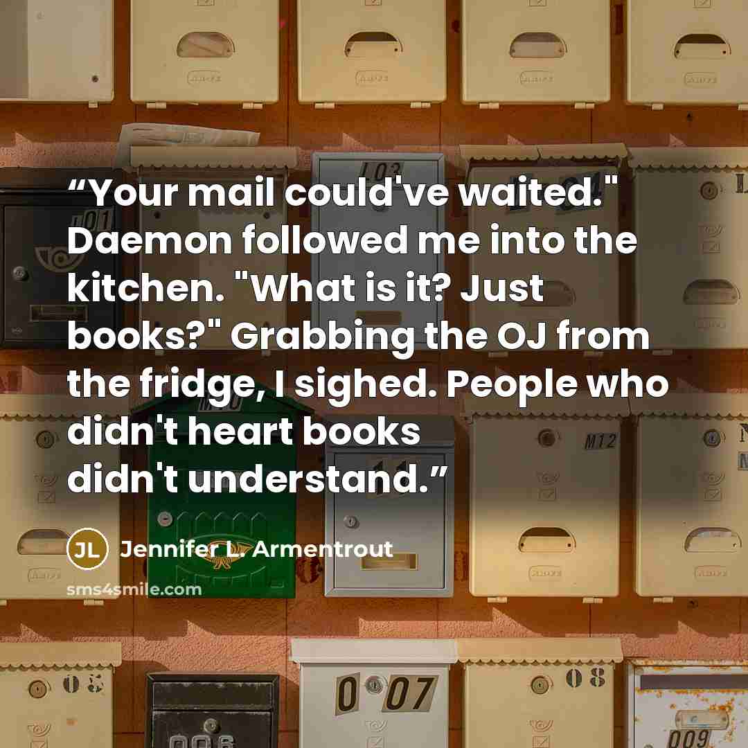 “Your mail could've waited." Daemon followed me into the kitchen. "What is it? Just books?" Grabbing the OJ from the fridge, I sighed. People who didn't heart books didn't understand.” quote by Jennifer L. Armentrout