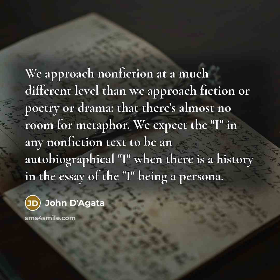 “We approach nonfiction at a much different level than we approach fiction or poetry or drama: that there's almost no room for metaphor. We expect the "I" in any nonfiction text to be an autobiographical "I" when there is a history in the essay of the "I" being a persona.” quote by John D'Agata