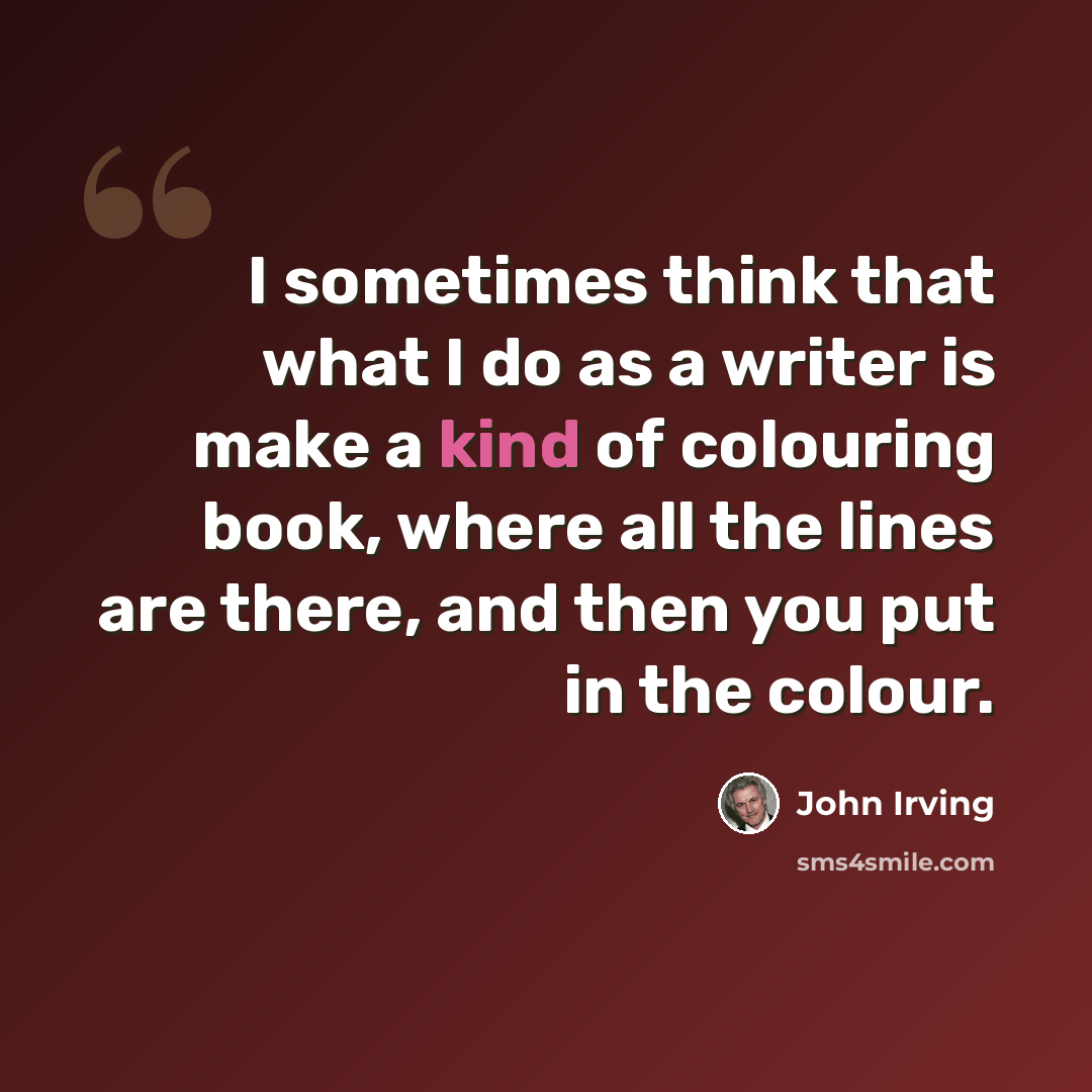 “I sometimes think that what I do as a writer is make a kind of colouring book, where all the lines are there, and then you put in the colour.” quote by John Irving