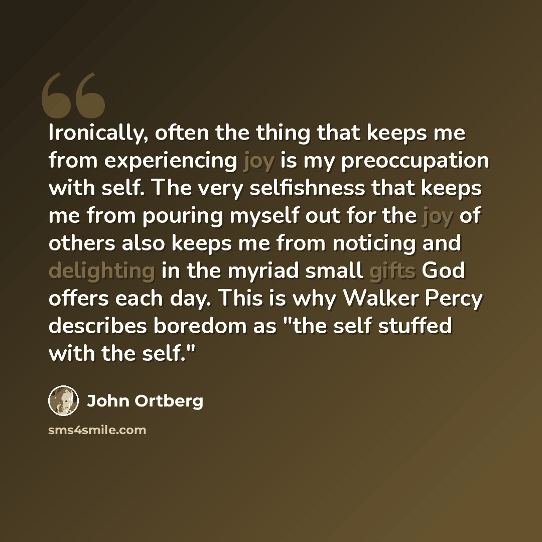 “Ironically, often the thing that keeps me from experiencing joy is my preoccupation with self. The very selfishness that keeps me from pouring myself out for the joy of others also keeps me from noticing and delighting in the myriad small gifts God offers each day. This is why Walker Percy…” quote by John Ortberg
