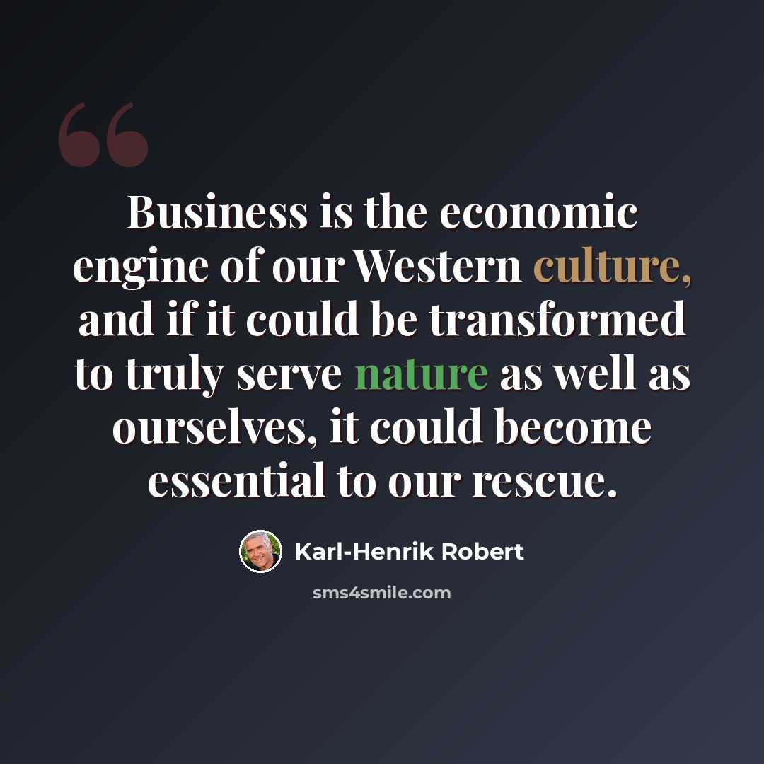 “Business is the economic engine of our Western culture, and if it could be transformed to truly serve nature as well as ourselves, it could become essential to our rescue.” quote by Karl-Henrik Robert