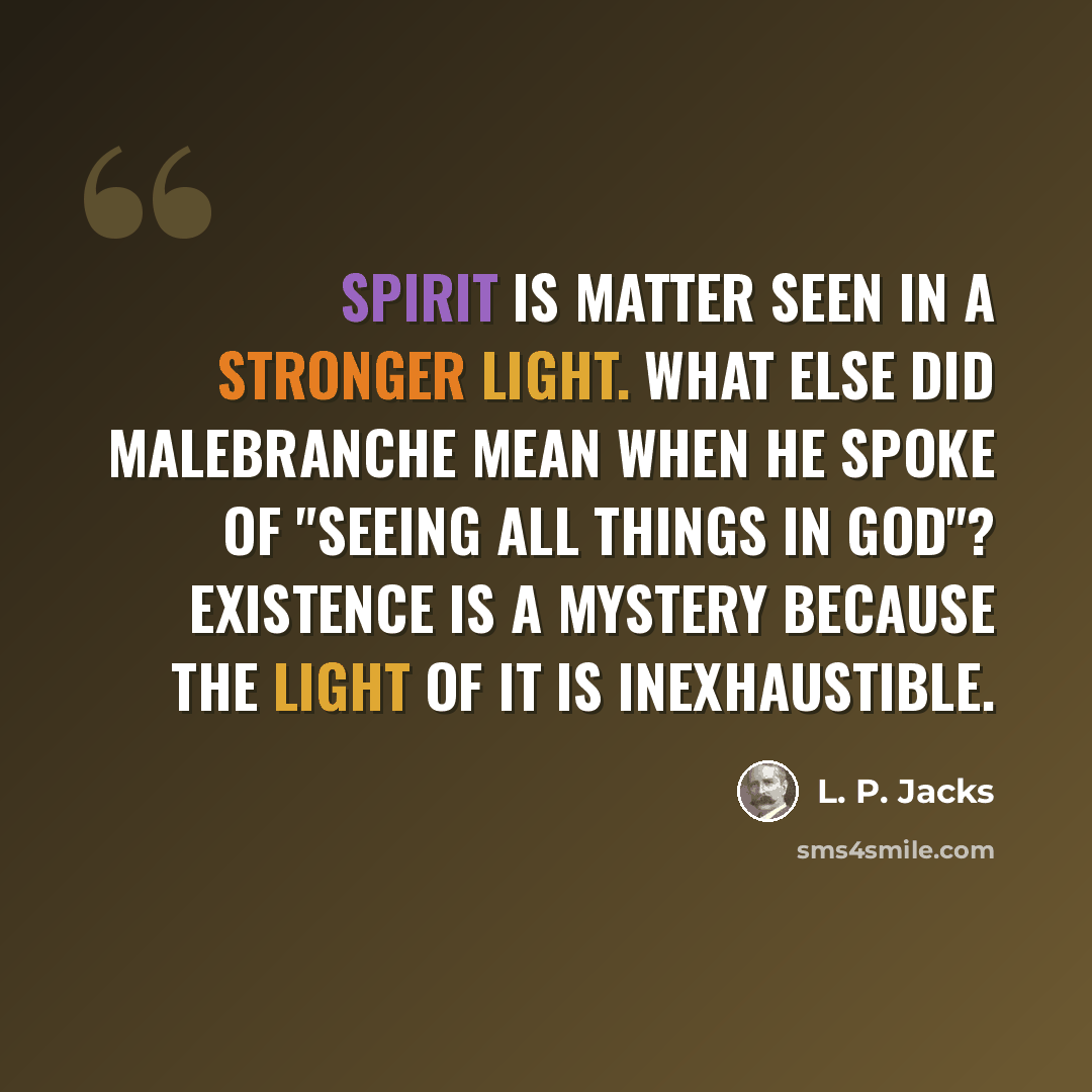 “Spirit is matter seen in a stronger light. What else did Malebranche mean when he spoke of "seeing all things in God"? Existence is a mystery because the light of it is inexhaustible.” quote by L. P. Jacks