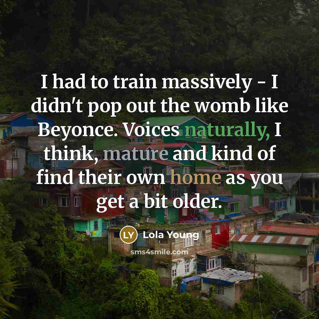 “I had to train massively - I didn't pop out the womb like Beyonce. Voices naturally, I think, mature and kind of find their own home as you get a bit older.” quote by Lola Young