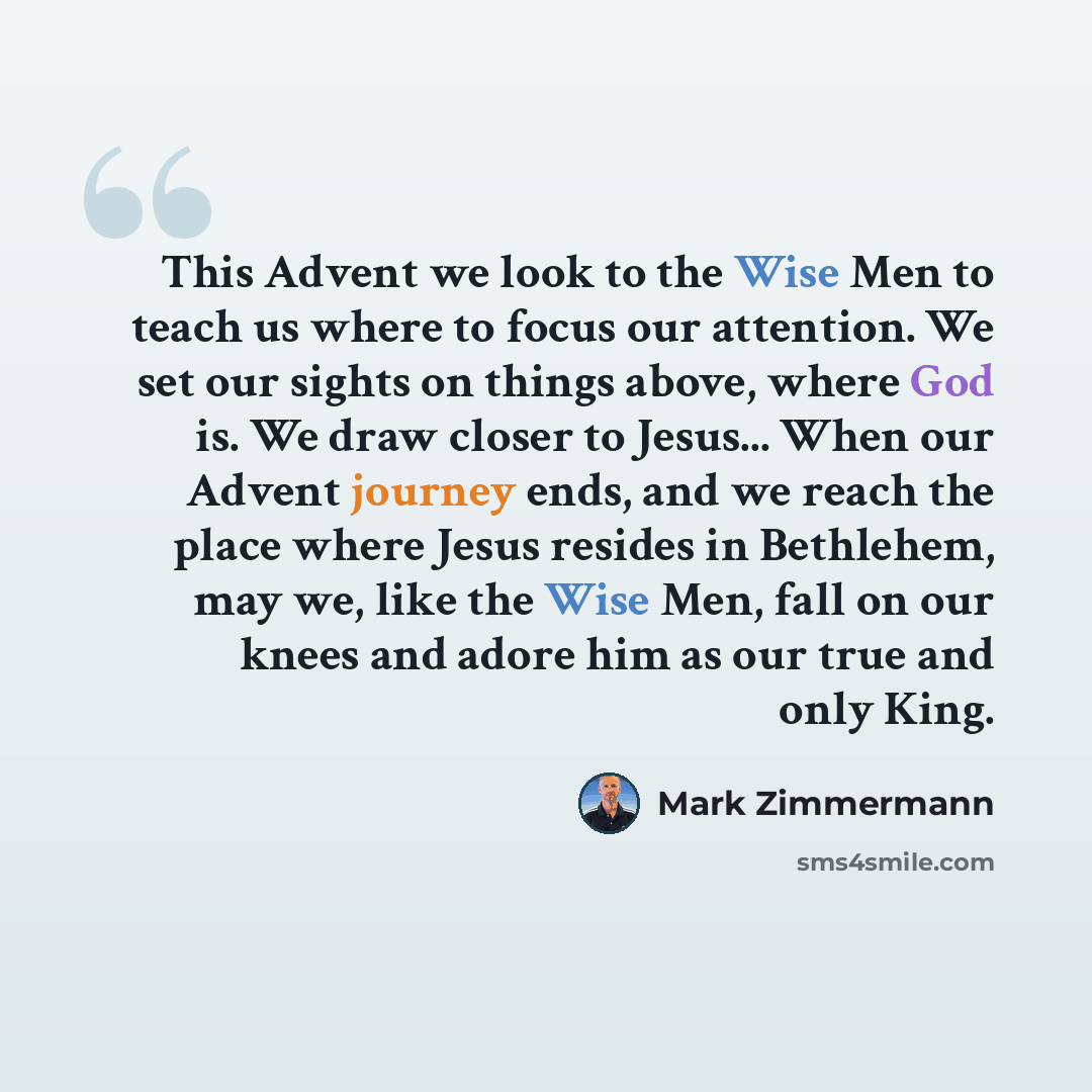 “This Advent we look to the Wise Men to teach us where to focus our attention. We set our sights on things above, where God is. We draw closer to Jesus... When our Advent journey ends, and we reach the place where Jesus resides in Bethlehem, may we, like the Wise Men, fall on our knees and adore…” quote by Mark Zimmermann