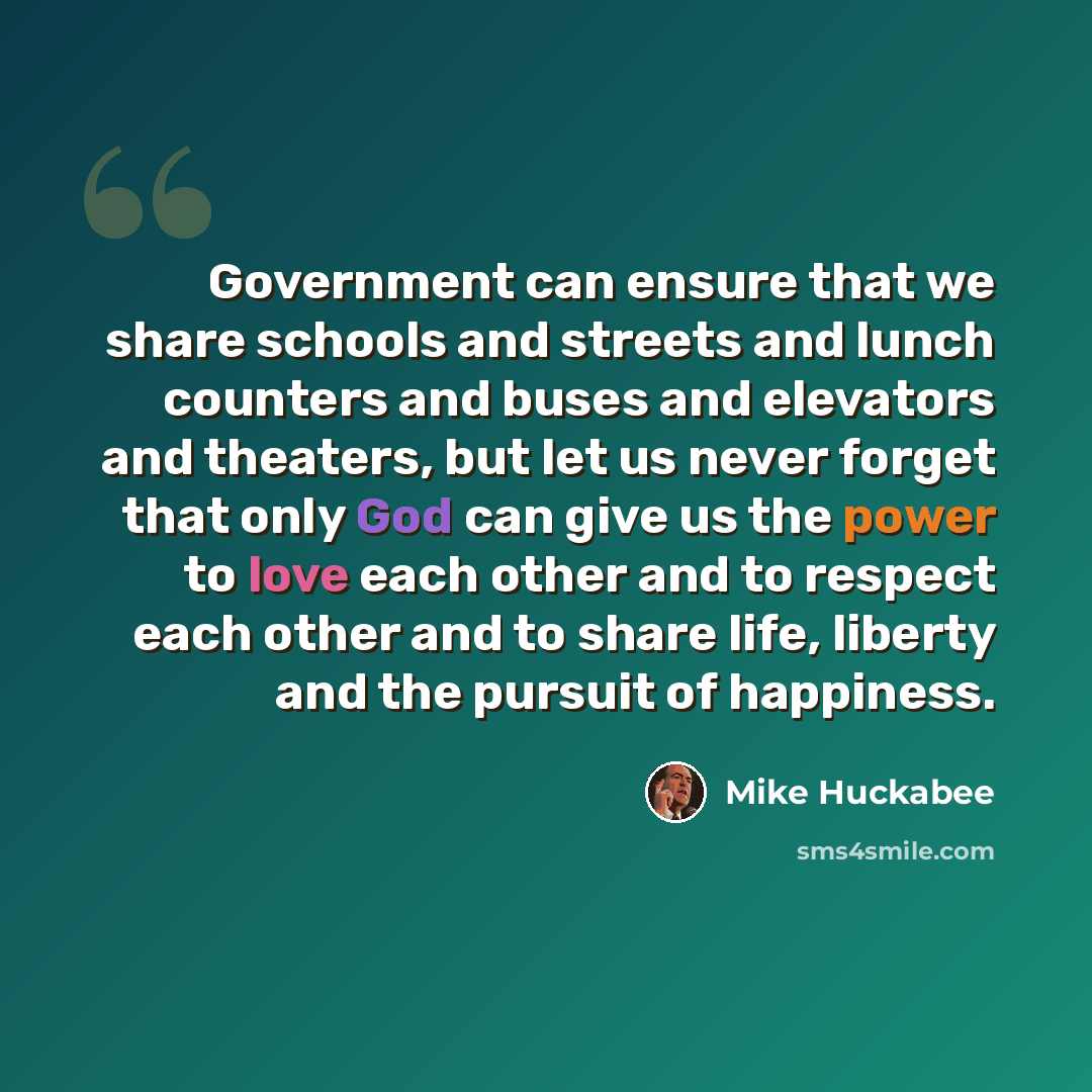 “Government can ensure that we share schools and streets and lunch counters and buses and elevators and theaters, but let us never forget that only God can give us the power to love each other and to respect each other and to share life, liberty and the pursuit of happiness.” quote by Mike Huckabee