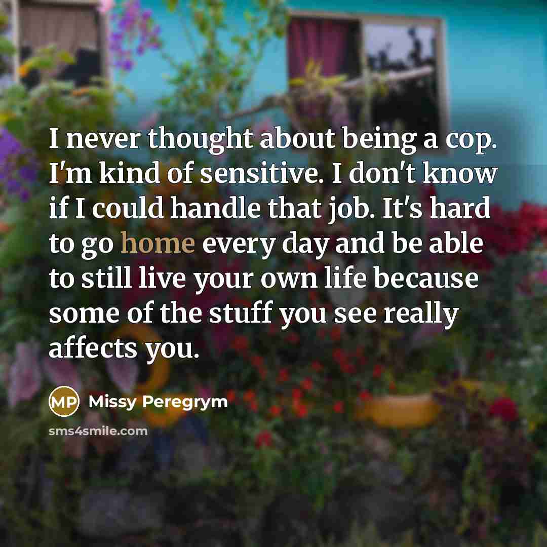 “I never thought about being a cop. I'm kind of sensitive. I don't know if I could handle that job. It's hard to go home every day and be able to still live your own life because some of the stuff you see really affects you.” quote by Missy Peregrym