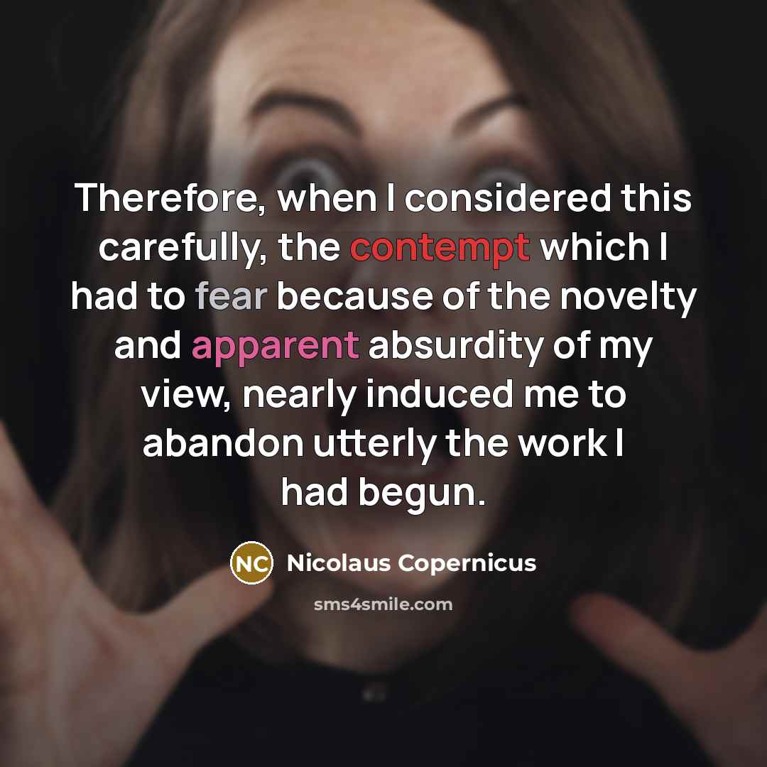 “Therefore, when I considered this carefully, the contempt which I had to fear because of the novelty and apparent absurdity of my view, nearly induced me to abandon utterly the work I had begun.” quote by Nicolaus Copernicus