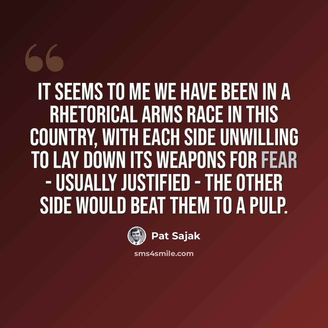 “It seems to me we have been in a rhetorical arms race in this country, with each side unwilling to lay down its weapons for fear - usually justified - the other side would beat them to a pulp.” quote by Pat Sajak