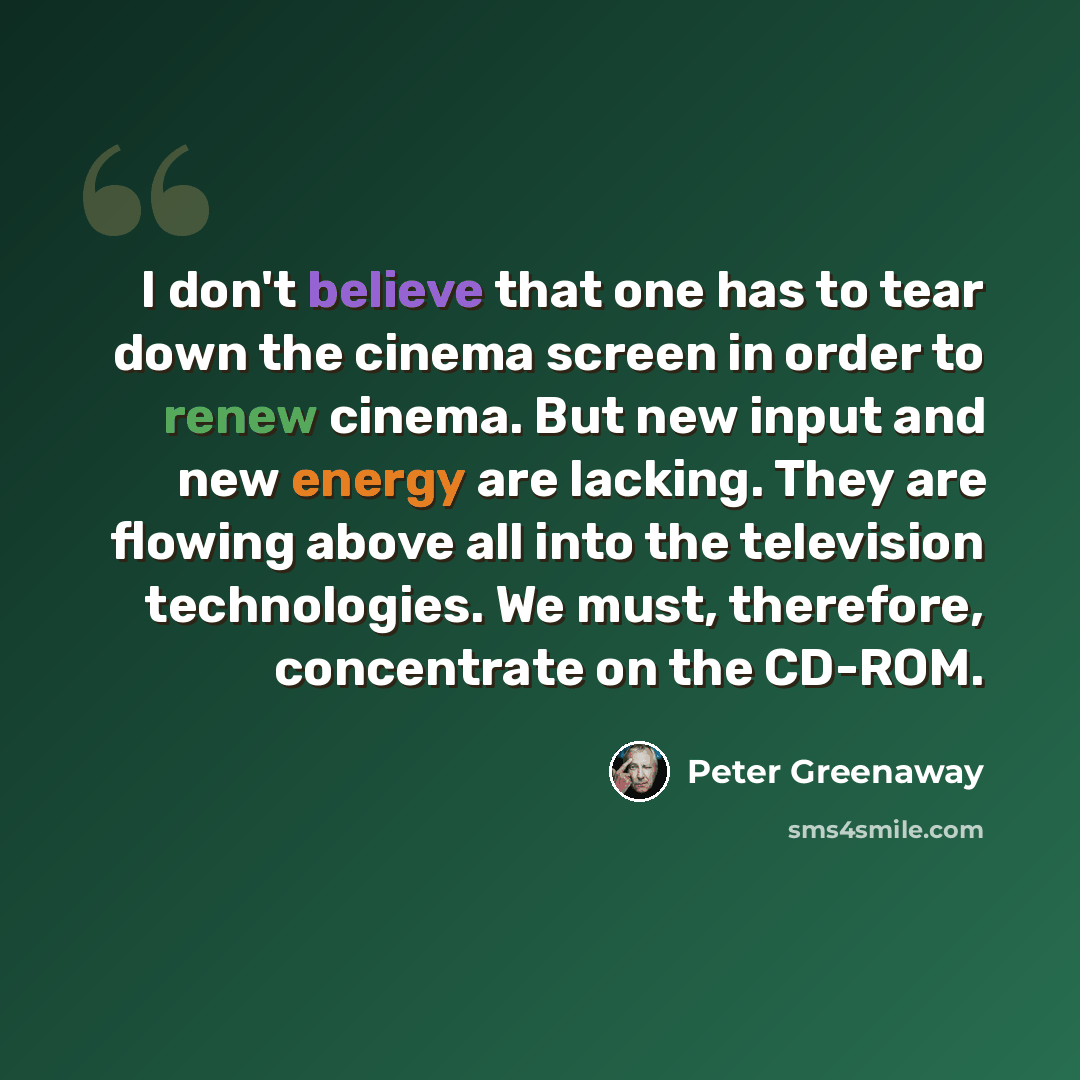 “I don't believe that one has to tear down the cinema screen in order to renew cinema. But new input and new energy are lacking. They are flowing above all into the television technologies. We must, therefore, concentrate on the CD-ROM.” quote by Peter Greenaway